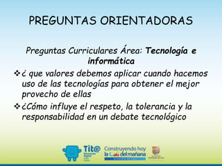 PREGUNTAS ORIENTADORAS
Preguntas Curriculares Área: Tecnología e
informática
¿ que valores debemos aplicar cuando hacemos
uso de las tecnologías para obtener el mejor
provecho de ellas
¿Cómo influye el respeto, la tolerancia y la
responsabilidad en un debate tecnológico
 