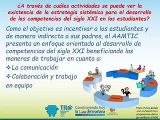 ¿A través de cuáles actividades se puede ver la
existencia de la estrategia sistémica para el desarrollo
de las competencias del siglo XXI en los estudiantes?
Como el objetivo es incentivar a los estudiantes y
de manera indirecta a sus padres, el AAMTIC
presenta un enfoque orientado al desarrollo de
competencias del siglo XXI beneficiando las
maneras de trabajar en cuanto a:
La comunicación
Colaboración y trabajo
en equipo
https://www.google
.com.co/search?q=c
ompetencias+del+si
glo+xxi&biw=1360&
 