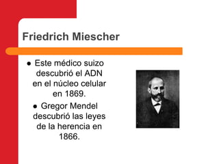 Friedrich Miescher Este médico suizo descubrió el ADN en el núcleo celular en 1869.Gregor Mendel descubrió las leyes de la herencia en 1866.