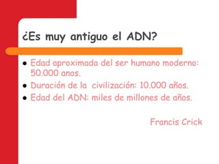 ¿Es muy antiguo el ADN?Edad aproximada del ser humano moderno: 50.000 anos.Duración de la  civilización: 10.000 años.Edad del ADN: miles de millones de años.Francis Crick