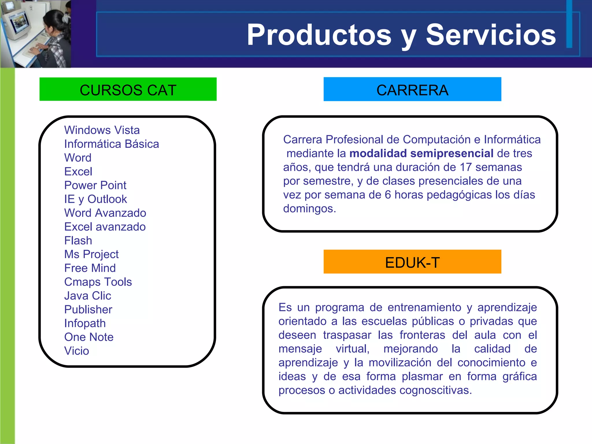 Productos y Servicios Windows Vista Informática Básica  Word Excel Power Point IE y Outlook Word Avanzado Excel avanzado Flash Ms Project Free Mind Cmaps Tools Java Clic Publisher Infopath One Note Vicio Carrera Profesional de Computación e Informática  mediante la  modalidad semipresencial  de tres años, que tendrá una duración de 17 semanas por semestre, y de clases presenciales de una vez por semana de 6 horas pedagógicas los días domingos. CURSOS CAT CARRERA Es un programa de entrenamiento y aprendizaje orientado a las escuelas públicas o privadas que deseen traspasar las fronteras del aula con el mensaje virtual, mejorando la calidad de aprendizaje y la movilización del conocimiento e ideas y de esa forma plasmar en forma gráfica procesos o actividades cognoscitivas.  EDUK-T 