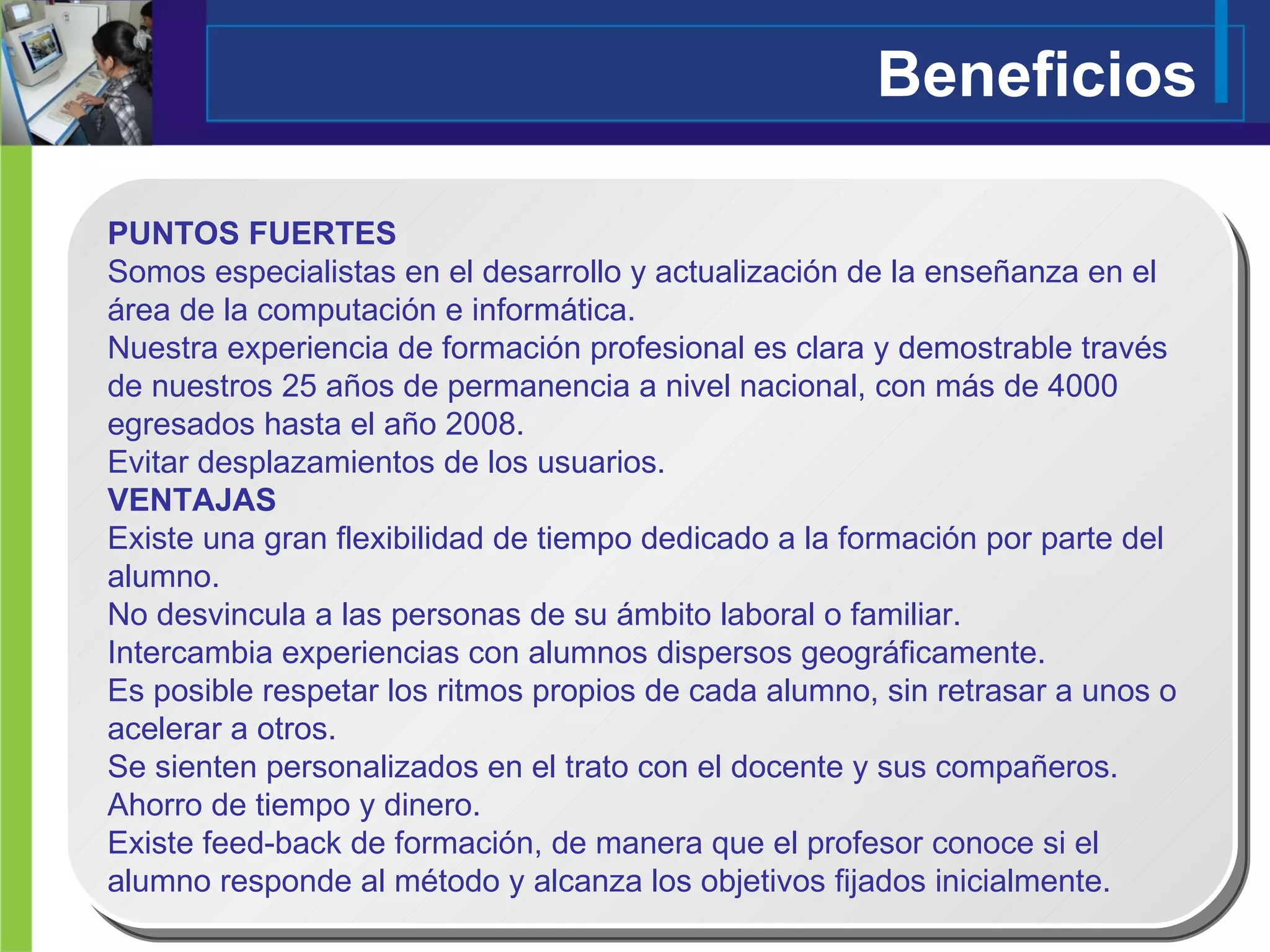 Beneficios PUNTOS FUERTES Somos especialistas en el desarrollo y actualización de la enseñanza en el área de la computación e informática. Nuestra experiencia de formación profesional es clara y demostrable través de nuestros 25 años de permanencia a nivel nacional, con más de 4000 egresados hasta el año 2008. Evitar desplazamientos de los usuarios. VENTAJAS Existe una gran flexibilidad de tiempo dedicado a la formación por parte del alumno. No desvincula a las personas de su ámbito laboral o familiar. Intercambia experiencias con alumnos dispersos geográficamente. Es posible respetar los ritmos propios de cada alumno, sin retrasar a unos o acelerar a otros. Se sienten personalizados en el trato con el docente y sus compañeros. Ahorro de tiempo y dinero.  Existe feed-back de formación, de manera que el profesor conoce si el alumno responde al método y alcanza los objetivos fijados inicialmente. 