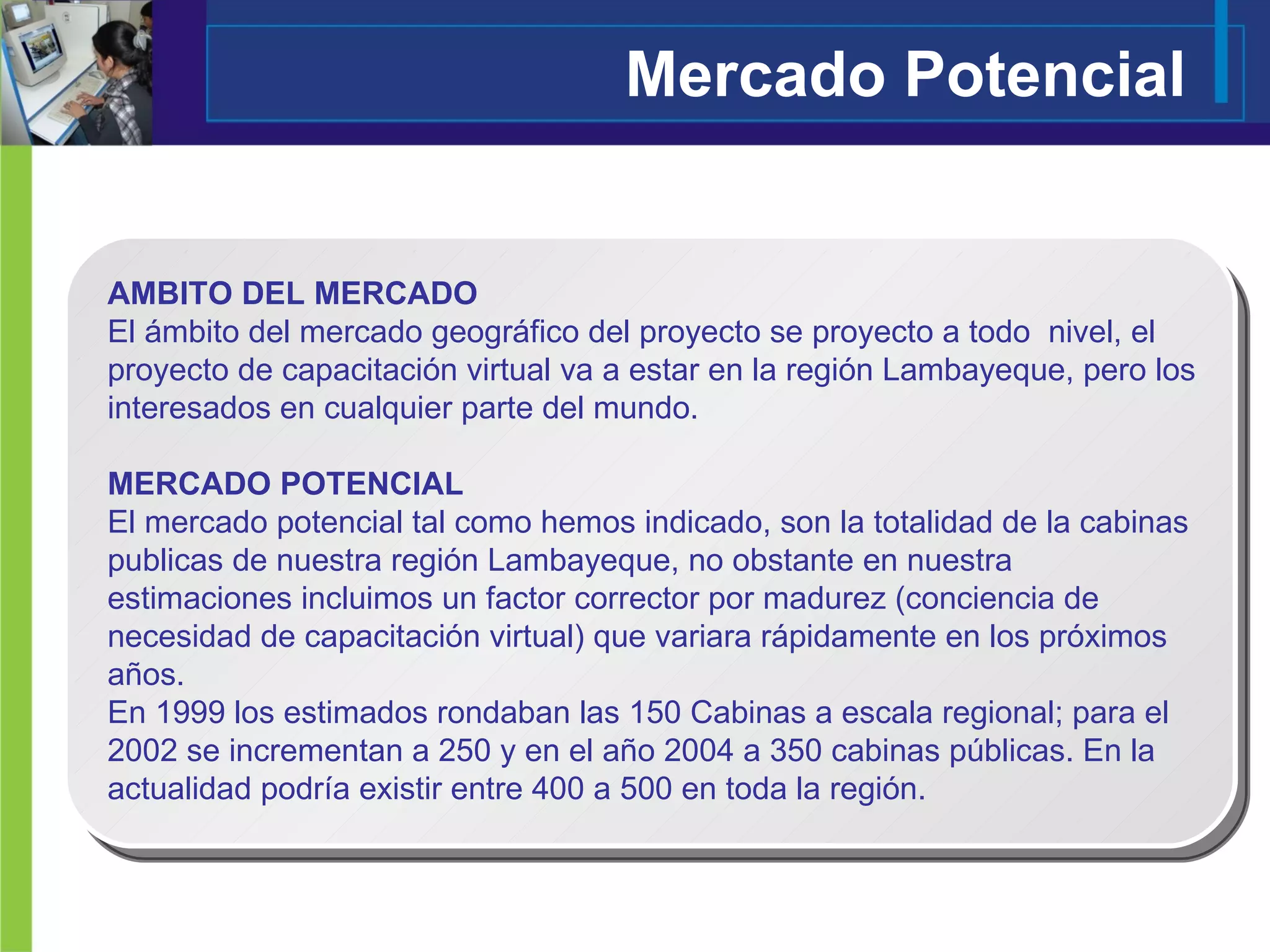 Mercado Potencial AMBITO DEL MERCADO El ámbito del mercado geográfico del proyecto se proyecto a todo  nivel, el proyecto de capacitación virtual va a estar en la región Lambayeque, pero los interesados en cualquier parte del mundo.  MERCADO POTENCIAL El mercado potencial tal como hemos indicado, son la totalidad de la cabinas publicas de nuestra región Lambayeque, no obstante en nuestra estimaciones incluimos un factor corrector por madurez (conciencia de necesidad de capacitación virtual) que variara rápidamente en los próximos años. En 1999 los estimados rondaban las 150 Cabinas a escala regional; para el 2002 se incrementan a 250 y en el año 2004 a 350 cabinas públicas. En la actualidad podría existir entre 400 a 500 en toda la región.  