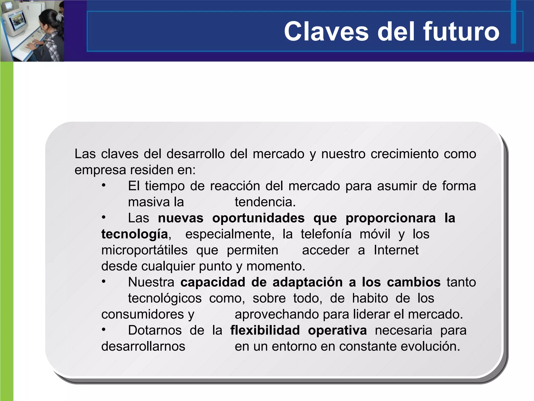 Claves del futuro Las claves del desarrollo del mercado y nuestro crecimiento como empresa residen en: El tiempo de reacción del mercado para asumir de forma  masiva la  tendencia. Las  nuevas oportunidades que proporcionara la  tecnología ,  especialmente, la telefonía móvil y los  microportátiles que permiten  acceder a Internet  desde cualquier punto y momento. Nuestra  capacidad de adaptación a los cambios  tanto  tecnológicos como, sobre todo, de habito de los  consumidores y  aprovechando para liderar el mercado. Dotarnos de la  flexibilidad operativa  necesaria para  desarrollarnos  en un entorno en constante evolución. 