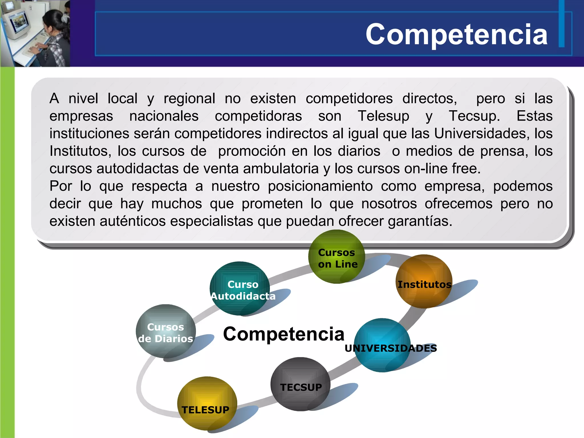 Competencia A nivel local y regional no existen competidores directos,  pero si las empresas nacionales competidoras son Telesup y Tecsup. Estas instituciones serán competidores indirectos al igual que las Universidades, los Institutos, los cursos de  promoción en los diarios  o medios de prensa, los cursos autodidactas de venta ambulatoria y los cursos on-line free.  Por lo que respecta a nuestro posicionamiento como empresa, podemos decir que hay muchos que prometen lo que nosotros ofrecemos pero no existen auténticos especialistas que puedan ofrecer garantías. Cursos de Diarios Curso Autodidacta UNIVERSIDADES TECSUP TELESUP Competencia Institutos Cursos  on Line 