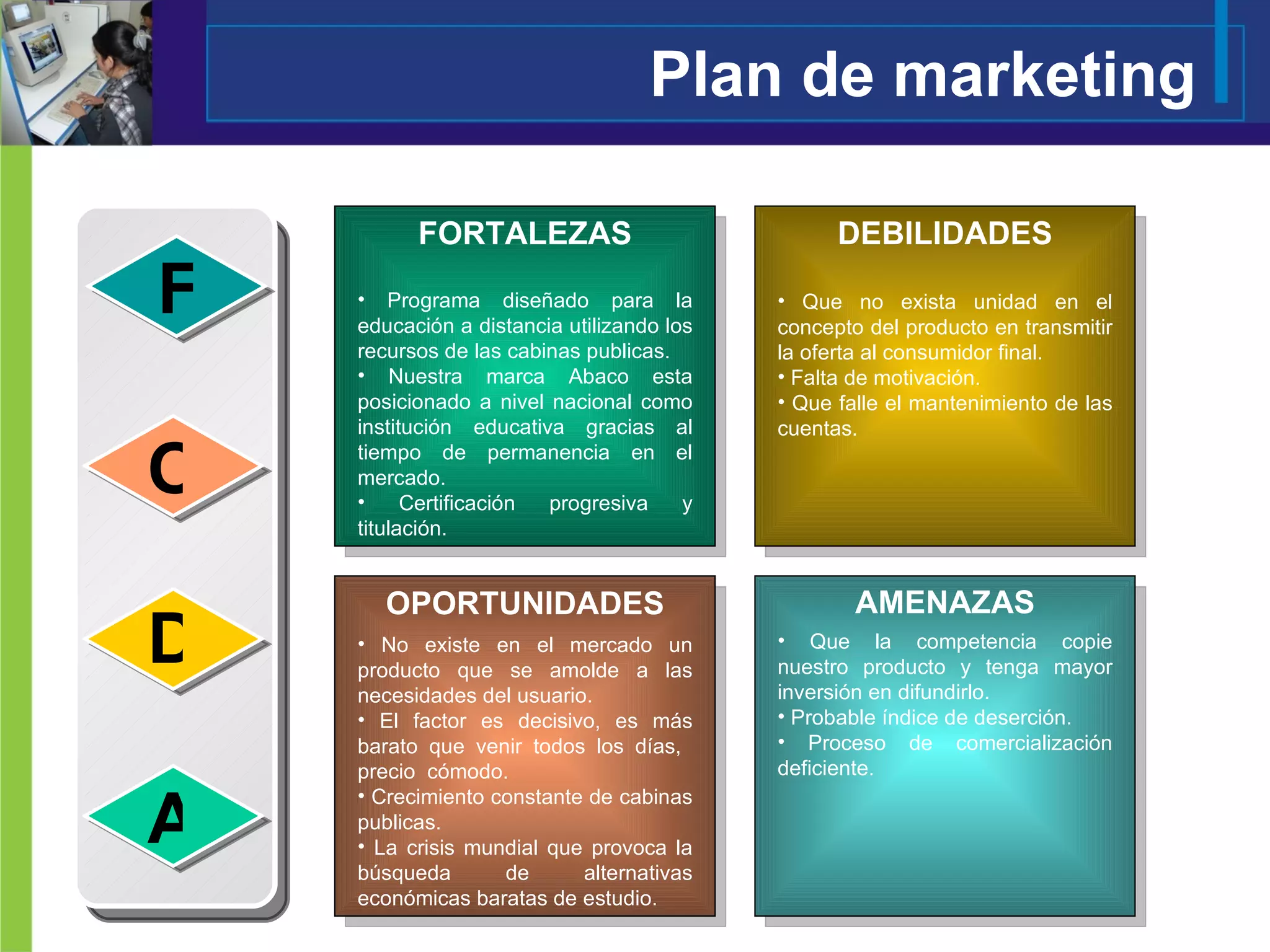 Plan de marketing F O D A Programa diseñado para la educación a distancia utilizando los recursos de las cabinas publicas. Nuestra marca Abaco esta posicionado a nivel nacional como institución educativa gracias al tiempo de permanencia en el mercado. Certificación progresiva y titulación. Que no exista unidad en el concepto del producto en transmitir la oferta al consumidor final. Falta de motivación. Que falle el mantenimiento de las cuentas. No existe en el mercado un producto que se amolde a las necesidades del usuario. El factor es decisivo, es más barato que venir todos los días,  precio  cómodo. Crecimiento constante de cabinas publicas. La crisis mundial que provoca la búsqueda de alternativas económicas baratas de estudio. Que la competencia copie nuestro producto y tenga mayor inversión en difundirlo. Probable índice de deserción. Proceso de comercialización deficiente. OPORTUNIDADES AMENAZAS DEBILIDADES FORTALEZAS 