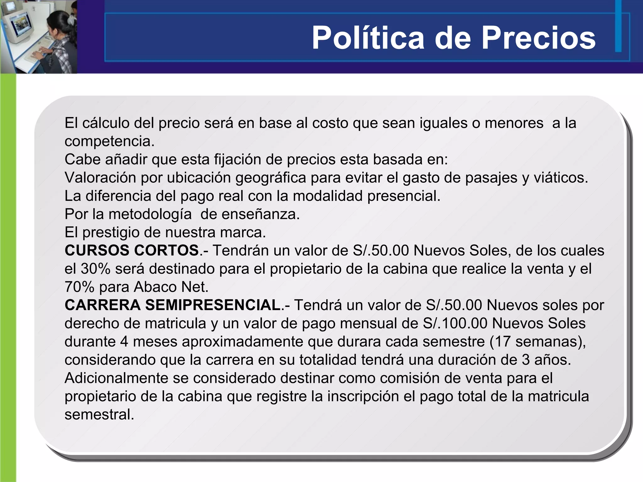 Política de Precios El cálculo del precio será en base al costo que sean iguales o menores  a la competencia.  Cabe añadir que esta fijación de precios esta basada en: Valoración por ubicación geográfica para evitar el gasto de pasajes y viáticos. La diferencia del pago real con la modalidad presencial. Por la metodología  de enseñanza. El prestigio de nuestra marca. CURSOS CORTOS .- Tendrán un valor de S/.50.00 Nuevos Soles, de los cuales el 30% será destinado para el propietario de la cabina que realice la venta y el 70% para Abaco Net. CARRERA SEMIPRESENCIAL .- Tendrá un valor de S/.50.00 Nuevos soles por derecho de matricula y un valor de pago mensual de S/.100.00 Nuevos Soles durante 4 meses aproximadamente que durara cada semestre (17 semanas), considerando que la carrera en su totalidad tendrá una duración de 3 años. Adicionalmente se considerado destinar como comisión de venta para el propietario de la cabina que registre la inscripción el pago total de la matricula semestral.  