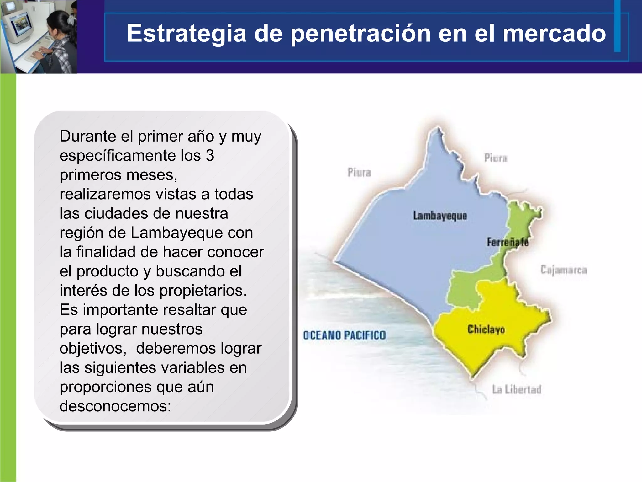 Estrategia de penetración en el mercado Durante el primer año y muy específicamente los 3 primeros meses, realizaremos vistas a todas las ciudades de nuestra región de Lambayeque con la finalidad de hacer conocer el producto y buscando el interés de los propietarios.  Es importante resaltar que para lograr nuestros objetivos,  deberemos lograr las siguientes variables en proporciones que aún desconocemos:  