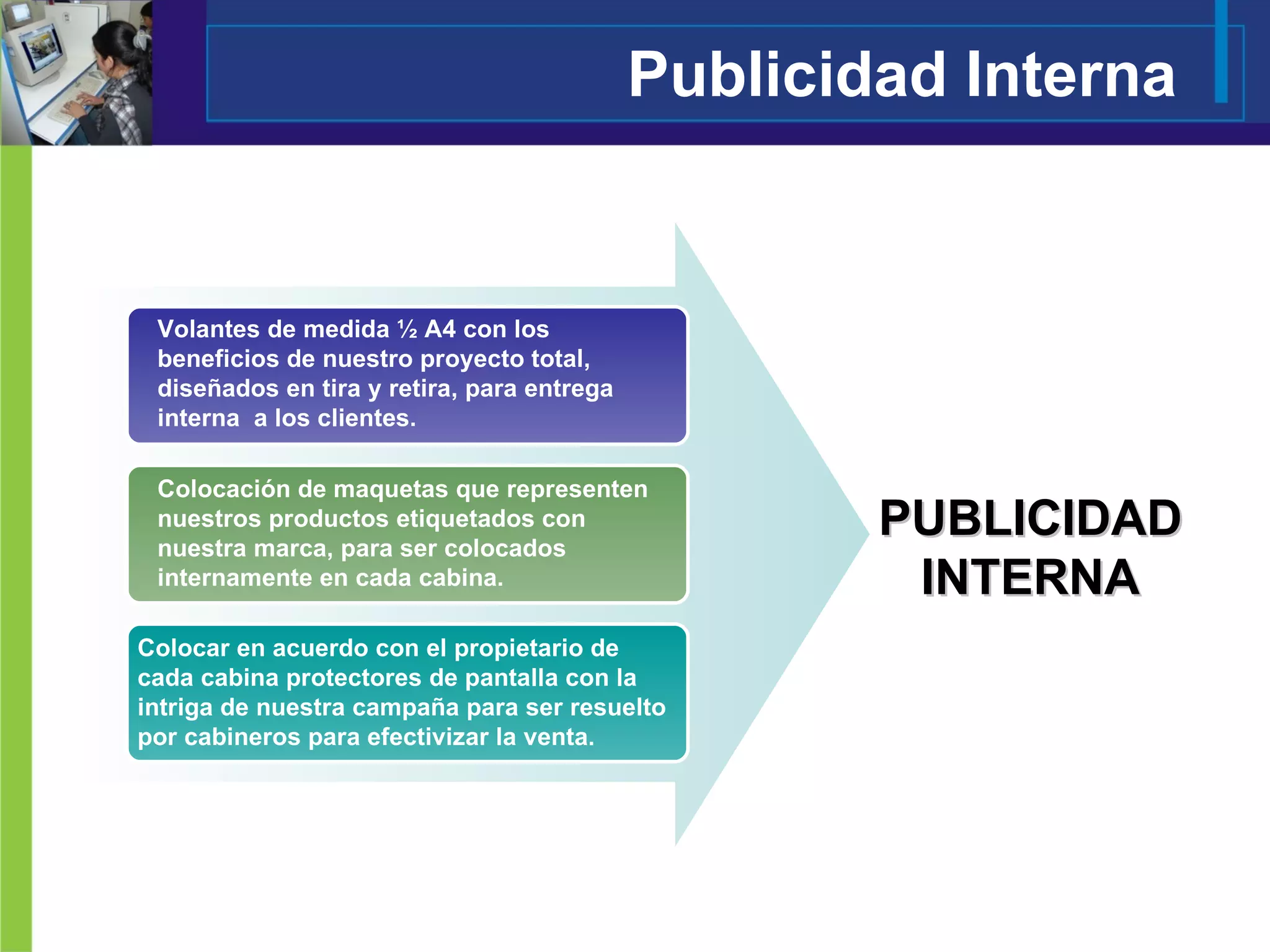 Publicidad Interna PUBLICIDAD INTERNA Volantes de medida ½ A4 con los beneficios de nuestro proyecto total, diseñados en tira y retira, para entrega interna  a los clientes. Colocación de maquetas que representen nuestros productos etiquetados con nuestra marca, para ser colocados internamente en cada cabina. Colocar en acuerdo con el propietario de cada cabina protectores de pantalla con la intriga de nuestra campaña para ser resuelto por cabineros para efectivizar la venta. 