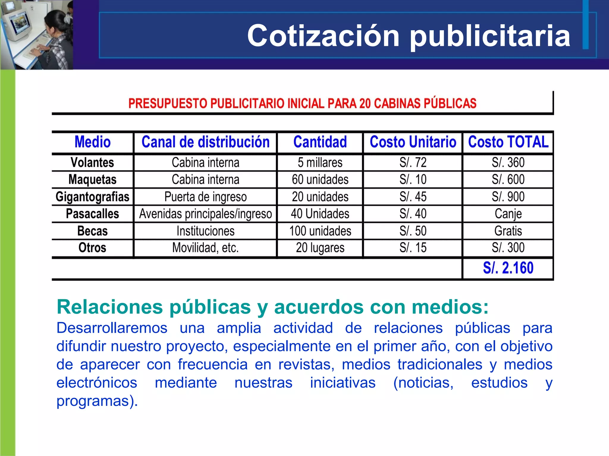 Cotización publicitaria Relaciones públicas y acuerdos con medios: Desarrollaremos una amplia actividad de relaciones públicas para difundir nuestro proyecto, especialmente en el primer año, con el objetivo de aparecer con frecuencia en revistas, medios tradicionales y medios electrónicos mediante nuestras iniciativas (noticias, estudios y programas). 