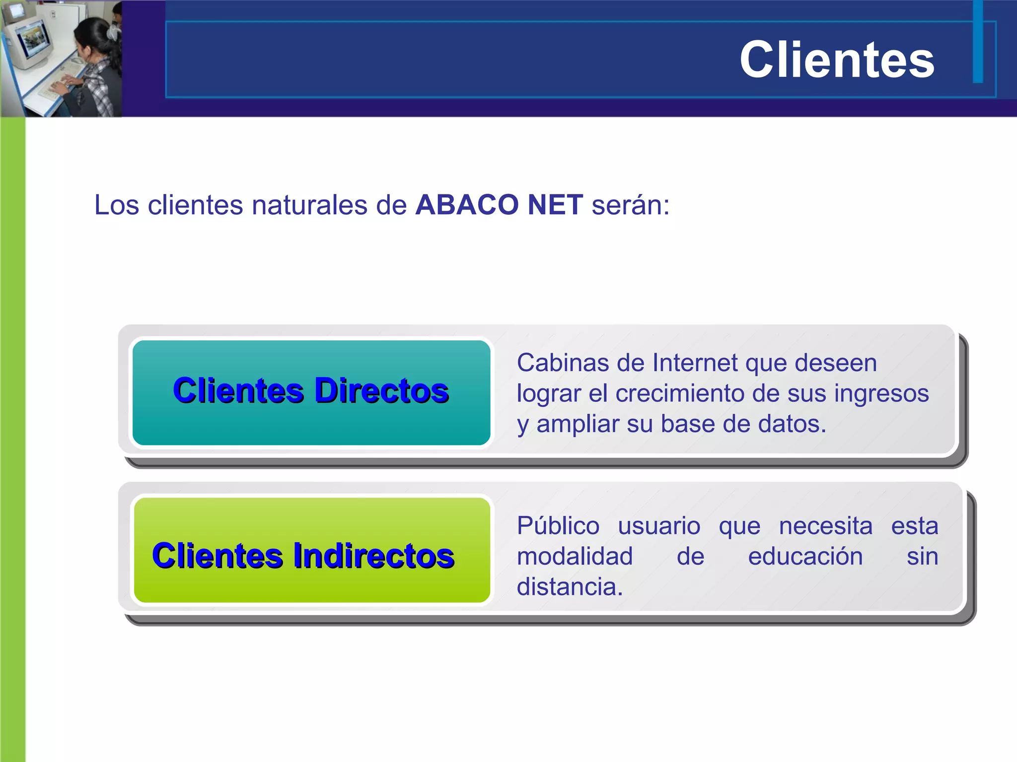 Clientes Directos Cabinas de Internet que deseen lograr el crecimiento de sus ingresos y ampliar su base de datos. Público usuario que necesita esta modalidad de educación sin distancia. Clientes Indirectos Los clientes naturales de  ABACO NET  serán: Clientes 