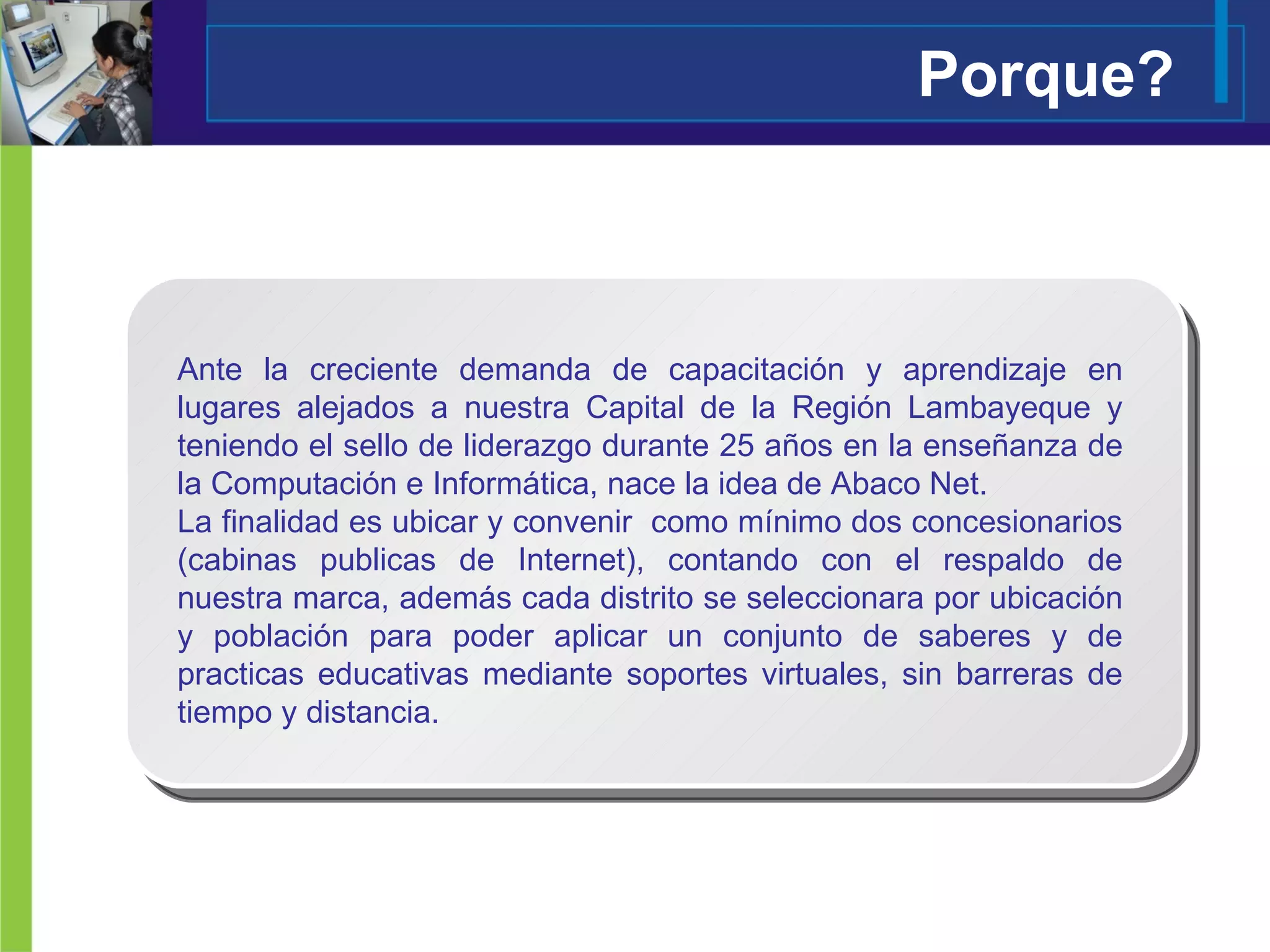 Porque? Ante la creciente demanda de capacitación y aprendizaje en lugares alejados a nuestra Capital de la Región Lambayeque y teniendo el sello de liderazgo durante 25 años en la enseñanza de la Computación e Informática, nace la idea de Abaco Net. La finalidad es ubicar y convenir  como mínimo dos concesionarios (cabinas publicas de Internet), contando con el respaldo de nuestra marca, además cada distrito se seleccionara por ubicación y población para poder aplicar un conjunto de saberes y de practicas educativas mediante soportes virtuales, sin barreras de tiempo y distancia.  