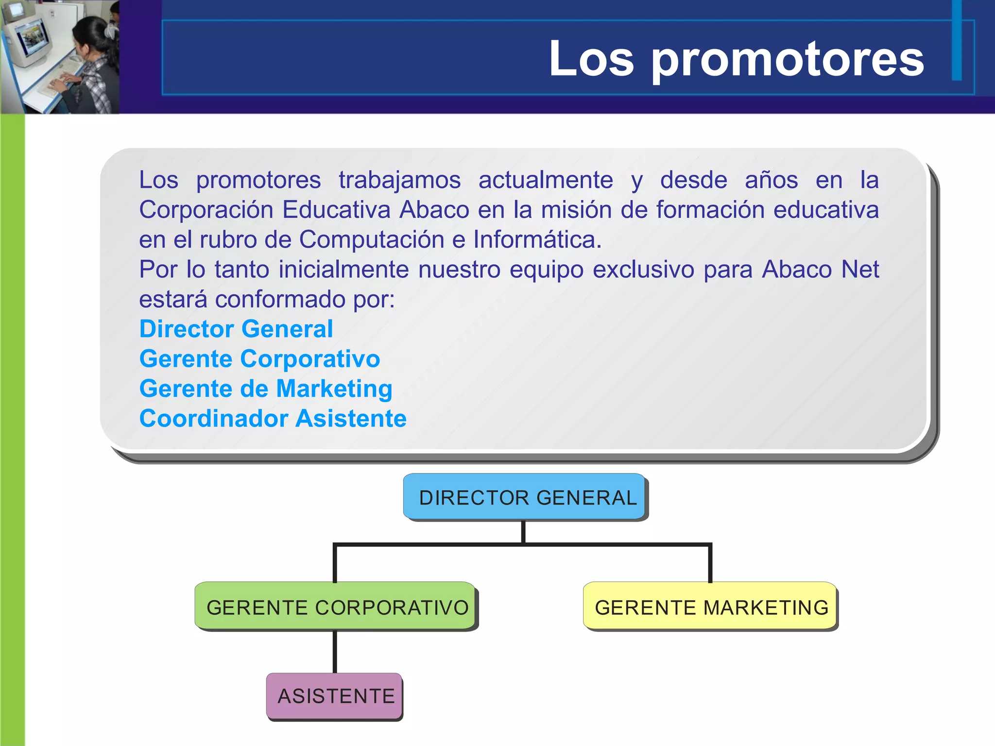 Los promotores Los promotores trabajamos actualmente y desde años en la Corporación Educativa Abaco en la misión de formación educativa en el rubro de Computación e Informática. Por lo tanto inicialmente nuestro equipo exclusivo para Abaco Net estará conformado por: Director General Gerente Corporativo Gerente de Marketing Coordinador Asistente   
