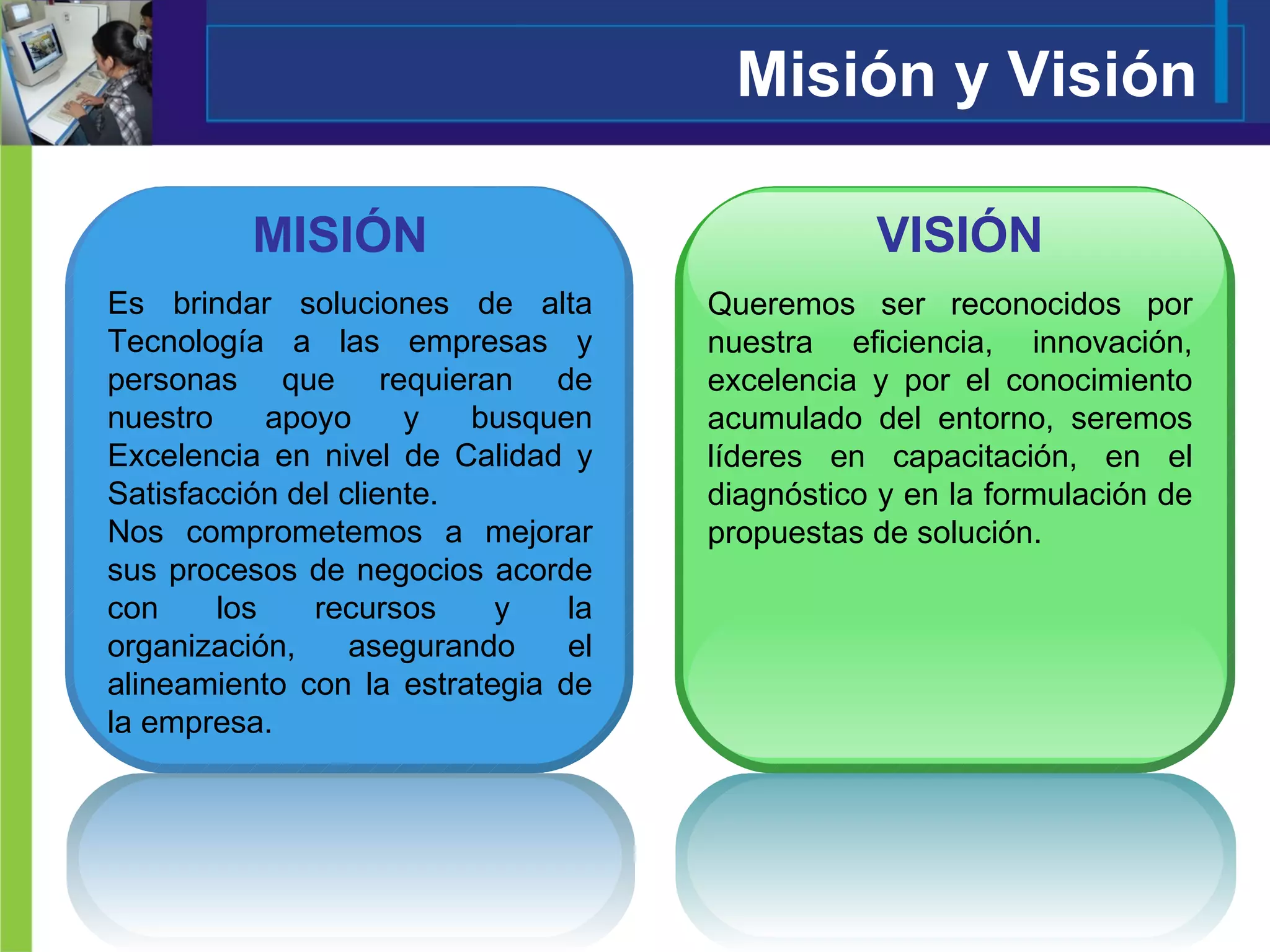 Misión y Visión Es brindar soluciones de alta Tecnología a las empresas y personas que requieran de nuestro apoyo y busquen Excelencia en nivel de Calidad y Satisfacción del cliente. Nos comprometemos a mejorar sus procesos de negocios acorde con los recursos y la organización, asegurando el alineamiento con la estrategia de la empresa.  Queremos ser reconocidos por nuestra eficiencia, innovación, excelencia y por el conocimiento acumulado del entorno, seremos líderes en capacitación, en el diagnóstico y en la formulación de propuestas de solución. MISIÓN VISIÓN 