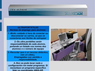 ULTRAPORTÁTILES
Normas de emprego para alumnos:
1.-Moito coidado á hora de conectar ou
desconectar os carros, xa que os
conectores son fáciles de estropear
2.-Os ultra portátiles serán
responsabilidade de cada alumno,
poñendo un listado cos nomes dos
alumnos e o número de equipo
3.-Recordar que é un recurso didáctico,
non un ciber¡¡
Empregádeo con sentido e
responsabilidade.
4.-Non se pode tocar nada a
configuración nin meter programas. Si
necesítase un programa específico

 