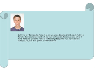 Salut ! Ça va ? Je m’appelle Jaime et je suis un garçon Espagnol. J’ai 12 ans et j’habite à
Peralta . J’ai les cheveux blonds et les yeux vert-marron. Mon anniversaire est le 9
mars. Mon signe : poissons. J’aime le football et je fais partie d’une équipe appelée
Azkoyen. J’ai joue de la guitare. J’aime la musique.
 