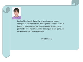 Bonjour! je m'apelle David. J'ai 12 ans. je suis un garÇon
espagnol. Je suis né le 18 mai. Mon signe est taureau. J'aime le
basket et je fais partie d'une équipe appelée dynamobel, et
j'aime être avec mes amis. J'aime la musique. Je suis grand, les
yeux marrons, les cheveux châtains.
David Jimenez
 