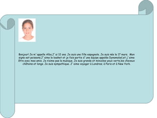 Bonjour! Je m´appelle Alba.J´ai 12 ans. Je suis une fille espagnole. Je suis née le 17 mars. Mon
signe est poissons.J´aime le basket et je fais partie d´une équipe appelée Dynamobel,et j´aime
être avec mes amis. Je n’aime pas la musique. Je suis grande et minceles yeux verts,les cheveux
châtains et longs. Je suis sympathique. J´aime voyager à Londres; à Paris et à New York.
 