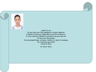 Salut! Ça va?
Je suis Sara une fille espagnole d'origine Algérien.
J'habite à Funes un village dans le sud de la Navarre .
J'ai les cheveux châtains et bouclés .Les yeux marron.
Je suis une fille grande.
Je suis sympathique, curieuse, timide et j'adore la musique.
Je n'aime pas les chats.
J‘aime la flûte.
Au revoir Sara.
 