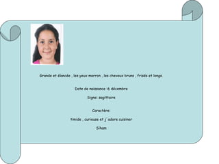 Grande et élancée , les yeux marron , les cheveux bruns , frisés et longs.
Date de naissance :6 décembre
Signe: sagittaire
Caractère:
timide , curieuse et j´adore cuisiner
Siham
 
