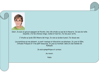 Salut, Je suis un garçon espagnol de Peralta. Une ville située au sud de la Navarre. Je suis de taille
moyenne. J’ai les cheveux longs, raides et marron. J’ai les yeux verts.
J’ étudie au lycée IES Ribera del Arga. Je vais au lycées à pied. J’ai douze ans.
Les matières qui me plaisent, ce sont: musique et éducation con physique. Je joue la flûte.
J’étudie Français et il me plaît beaucoup. Je joue au football, dans un club nommé CD
Azkoyen.
Je suis sympathique et curieux.
Au revoir.
Pablo
 