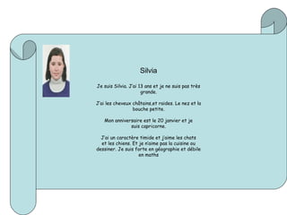 Silvia
Je suis Silvia. J’ai 13 ans et je ne suis pas très
grande.
J’ai les cheveux châtains,et raides. Le nez et la
bouche petite.
Mon anniversaire est le 20 janvier et je
suis capricorne.
J’ai un caractère timide et j’aime les chats
et les chiens. Et je n’aime pas la cuisine ou
dessiner. Je suis forte en géographie et débile
en maths
 