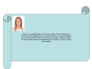 Bonjour, je m’appelle Elena, j’ai 12 ans, j’habite à Peralta (Navarra).
Je suis une fille espagnole et j’ai un frère Alberto et une sœur Marina.
J’ai les yeux marron et verts, j’ai les cheveux longs, raides et blonds.
Je suis de taille moyenne et sympathique et curieuse. J’ adore le sport
et la musique.
 