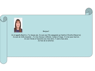 Bonjour! 
 
Je m'appelle Beatriz. J'ai douze ans. Je suis une fille espagnole qui habite à Peralta (Navarra).
Je suis de taille moyenne . J'ai les cheveux châtains, raides et longs. J'ai les yeux marron.
Je suis timide et bavarde avec mes amis. J’ adore mes amis.
Je fais de la natation.
 