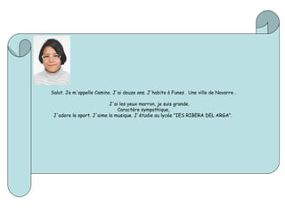 Salut. Je m'appelle Camino. J'ai douze ans. J'habite à Funes . Une ville de Navarre .
J'ai les yeux marron, je suis grande.
Caractère sympathique,
J'adore le sport. J'aime la musique. J'étudie au lycée "IES RIBERA DEL ARGA".
 