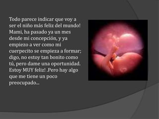Todo parece indicar que voy a
ser el niño más feliz del mundo!
Mami, ha pasado ya un mes
desde mi concepción, y ya
empiezo a ver como mi
cuerpecito se empieza a formar;
digo, no estoy tan bonito como
tú, pero dame una oportunidad.
Estoy MUY feliz! .Pero hay algo
que me tiene un poco
preocupado...

 