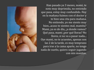 Han pasado ya 3 meses, mami, te
noto muy deprimida, no entiendo
que pasa, estoy muy confundido. Hoy
en la mañana fuimos con el doctor y
te hizo una cita para mañana.
No entiendo, yo me siento muy
bien...acaso te sientes mal, mamita?
Mami, ya es de día, ¿a donde vamos?
Qué pasa, mami ¿por qué lloras? No
llores, si no va a pasar nada...
Oye mami, no te acuestes, apenas son
las 2 de la tarde, es muy temprano
para irse a la cama aparte, no tengo
nada de sueño, quiero seguir jugando
con mis manitas.

 