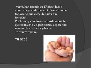 -Mami, han pasado ya 17 años desde

aquel día, y yo desde aquí observo como
todavía te duele esa decisión que
tomaste.
Por favor, ya no llores, acuérdate que te
quiero mucho y aquí te estoy esperando
con muchos abrazos y besos.
Te quiere mucho,
TU BEBÉ

 