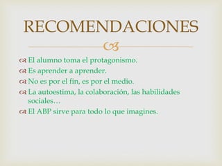 
 El alumno toma el protagonismo.
 Es aprender a aprender.
 No es por el fin, es por el medio.
 La autoestima, la colaboración, las habilidades
sociales…
 El ABP sirve para todo lo que imagines.
RECOMENDACIONES
 