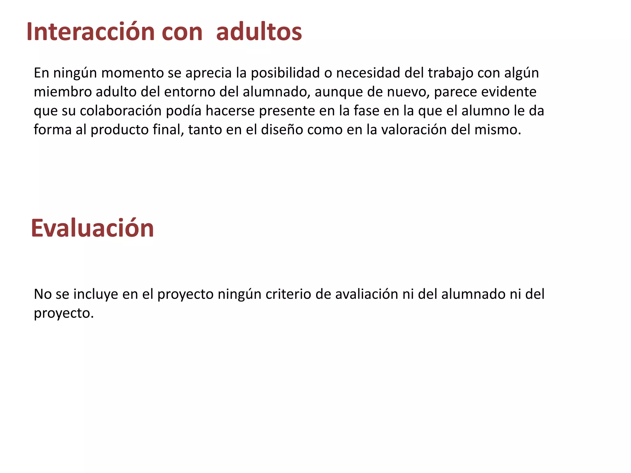 Interacción con adultos
En ningún momento se aprecia la posibilidad o necesidad del trabajo con algún
miembro adulto del entorno del alumnado, aunque de nuevo, parece evidente
que su colaboración podía hacerse presente en la fase en la que el alumno le da
forma al producto final, tanto en el diseño como en la valoración del mismo.
Evaluación
No se incluye en el proyecto ningún criterio de avaliación ni del alumnado ni del
proyecto.
 