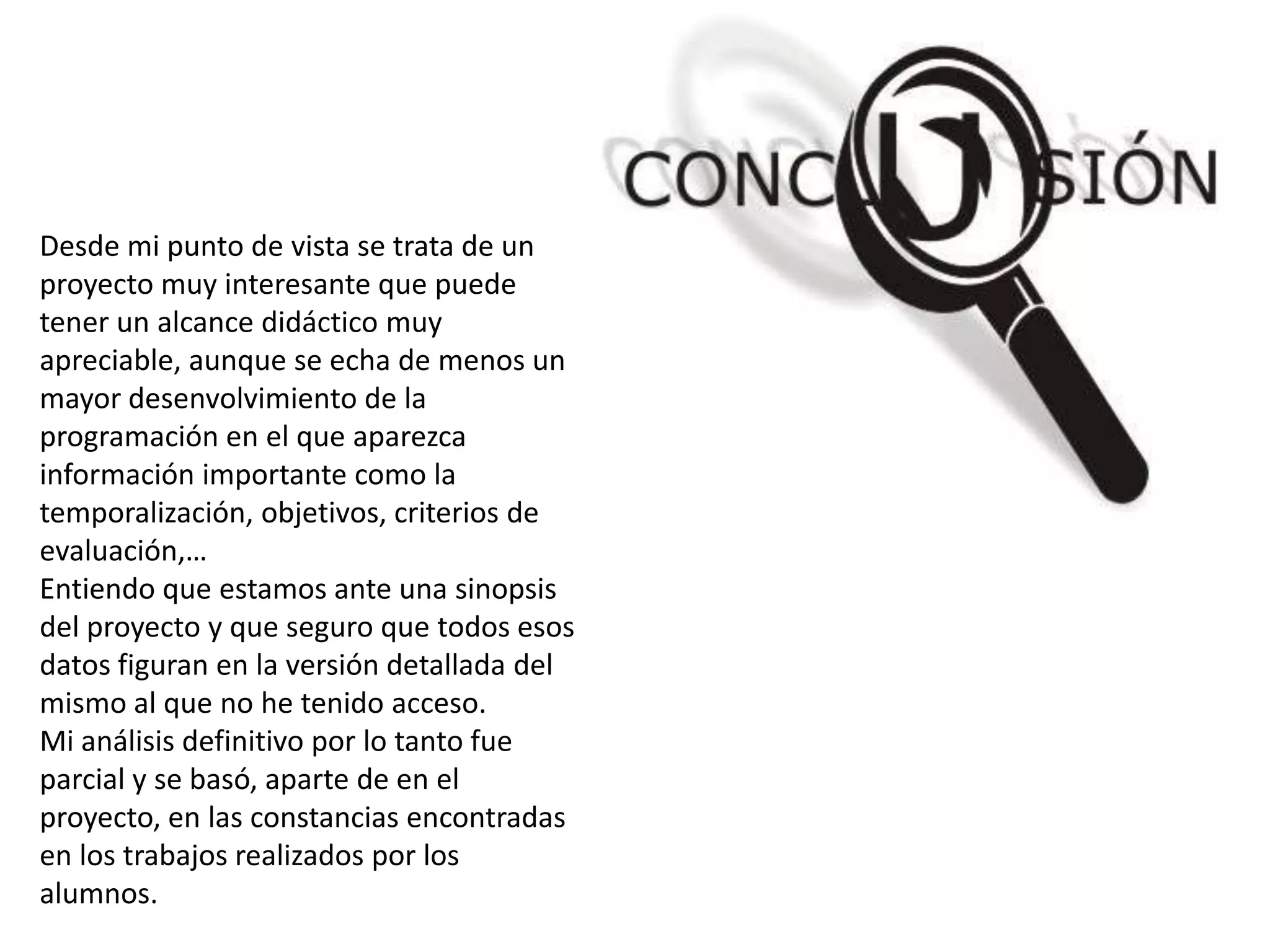 Desde mi punto de vista se trata de un
proyecto muy interesante que puede
tener un alcance didáctico muy
apreciable, aunque se echa de menos un
mayor desenvolvimiento de la
programación en el que aparezca
información importante como la
temporalización, objetivos, criterios de
evaluación,…
Entiendo que estamos ante una sinopsis
del proyecto y que seguro que todos esos
datos figuran en la versión detallada del
mismo al que no he tenido acceso.
Mi análisis definitivo por lo tanto fue
parcial y se basó, aparte de en el
proyecto, en las constancias encontradas
en los trabajos realizados por los
alumnos.
 