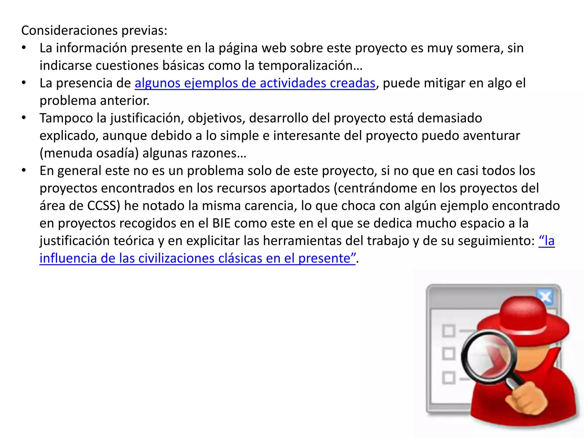 Consideraciones previas:
• La información presente en la página web sobre este proyecto es muy somera, sin
indicarse cuestiones básicas como la temporalización…
• La presencia de algunos ejemplos de actividades creadas, puede mitigar en algo el
problema anterior.
• Tampoco la justificación, objetivos, desarrollo del proyecto está demasiado
explicado, aunque debido a lo simple e interesante del proyecto puedo aventurar
(menuda osadía) algunas razones…
• En general este no es un problema solo de este proyecto, si no que en casi todos los
proyectos encontrados en los recursos aportados (centrándome en los proyectos del
área de CCSS) he notado la misma carencia, lo que choca con algún ejemplo encontrado
en proyectos recogidos en el BIE como este en el que se dedica mucho espacio a la
justificación teórica y en explicitar las herramientas del trabajo y de su seguimiento: “la
influencia de las civilizaciones clásicas en el presente”.
 