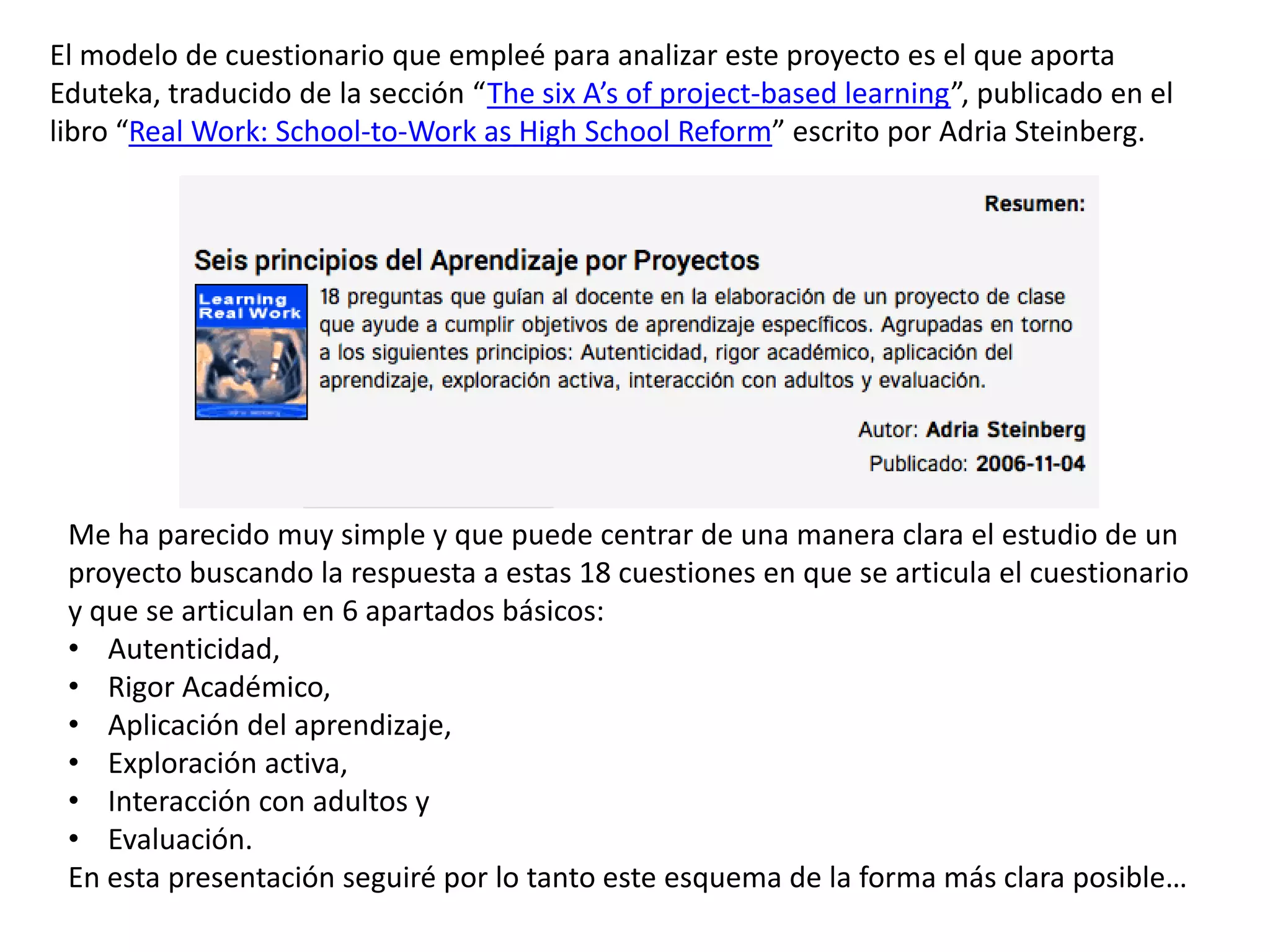 El modelo de cuestionario que empleé para analizar este proyecto es el que aporta
Eduteka, traducido de la sección “The six A’s of project-based learning”, publicado en el
libro “Real Work: School-to-Work as High School Reform” escrito por Adria Steinberg.
Me ha parecido muy simple y que puede centrar de una manera clara el estudio de un
proyecto buscando la respuesta a estas 18 cuestiones en que se articula el cuestionario
y que se articulan en 6 apartados básicos:
• Autenticidad,
• Rigor Académico,
• Aplicación del aprendizaje,
• Exploración activa,
• Interacción con adultos y
• Evaluación.
En esta presentación seguiré por lo tanto este esquema de la forma más clara posible…
 