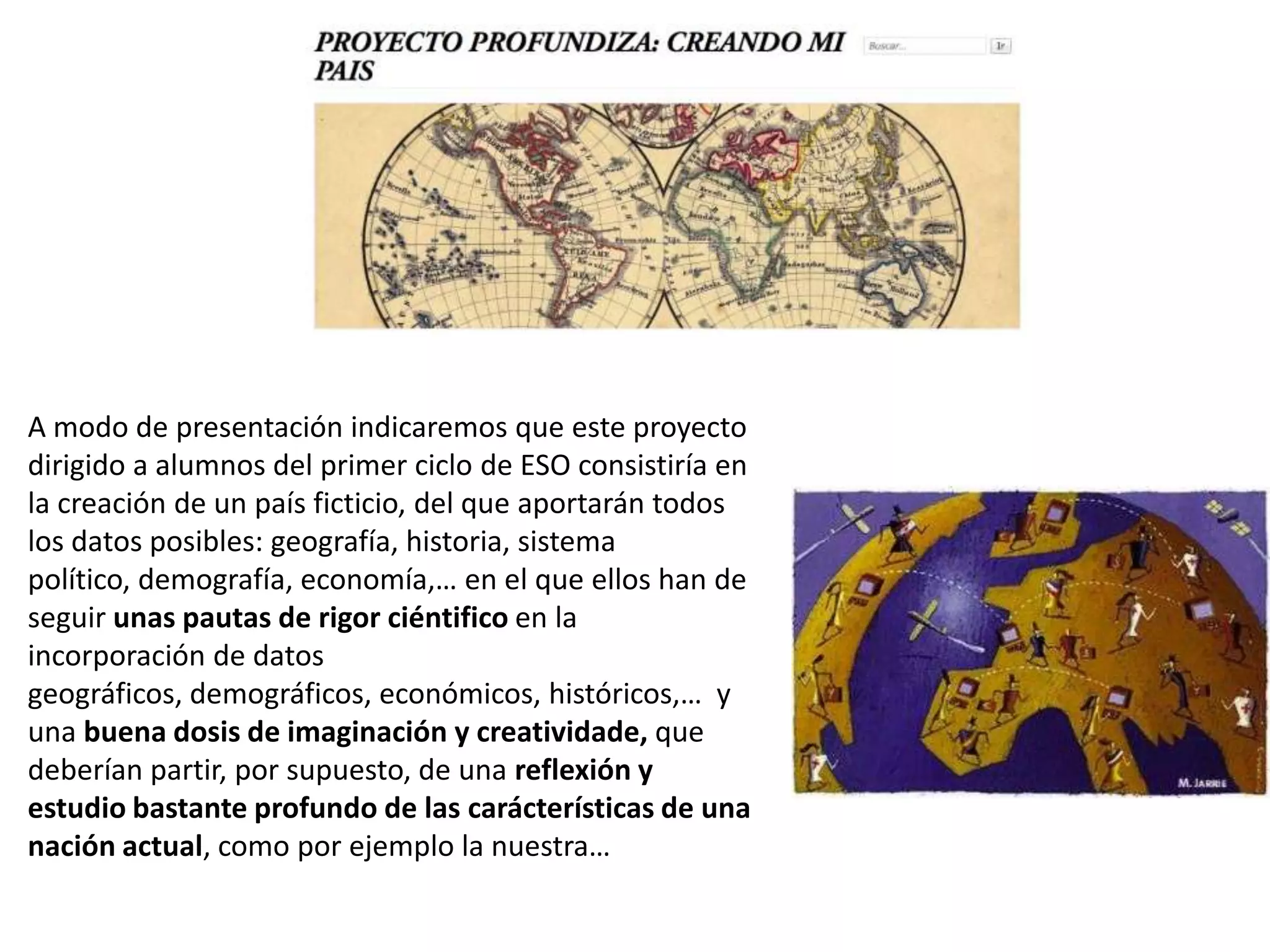A modo de presentación indicaremos que este proyecto
dirigido a alumnos del primer ciclo de ESO consistiría en
la creación de un país ficticio, del que aportarán todos
los datos posibles: geografía, historia, sistema
político, demografía, economía,… en el que ellos han de
seguir unas pautas de rigor ciéntifico en la
incorporación de datos
geográficos, demográficos, económicos, históricos,… y
una buena dosis de imaginación y creatividade, que
deberían partir, por supuesto, de una reflexión y
estudio bastante profundo de las carácterísticas de una
nación actual, como por ejemplo la nuestra…
 