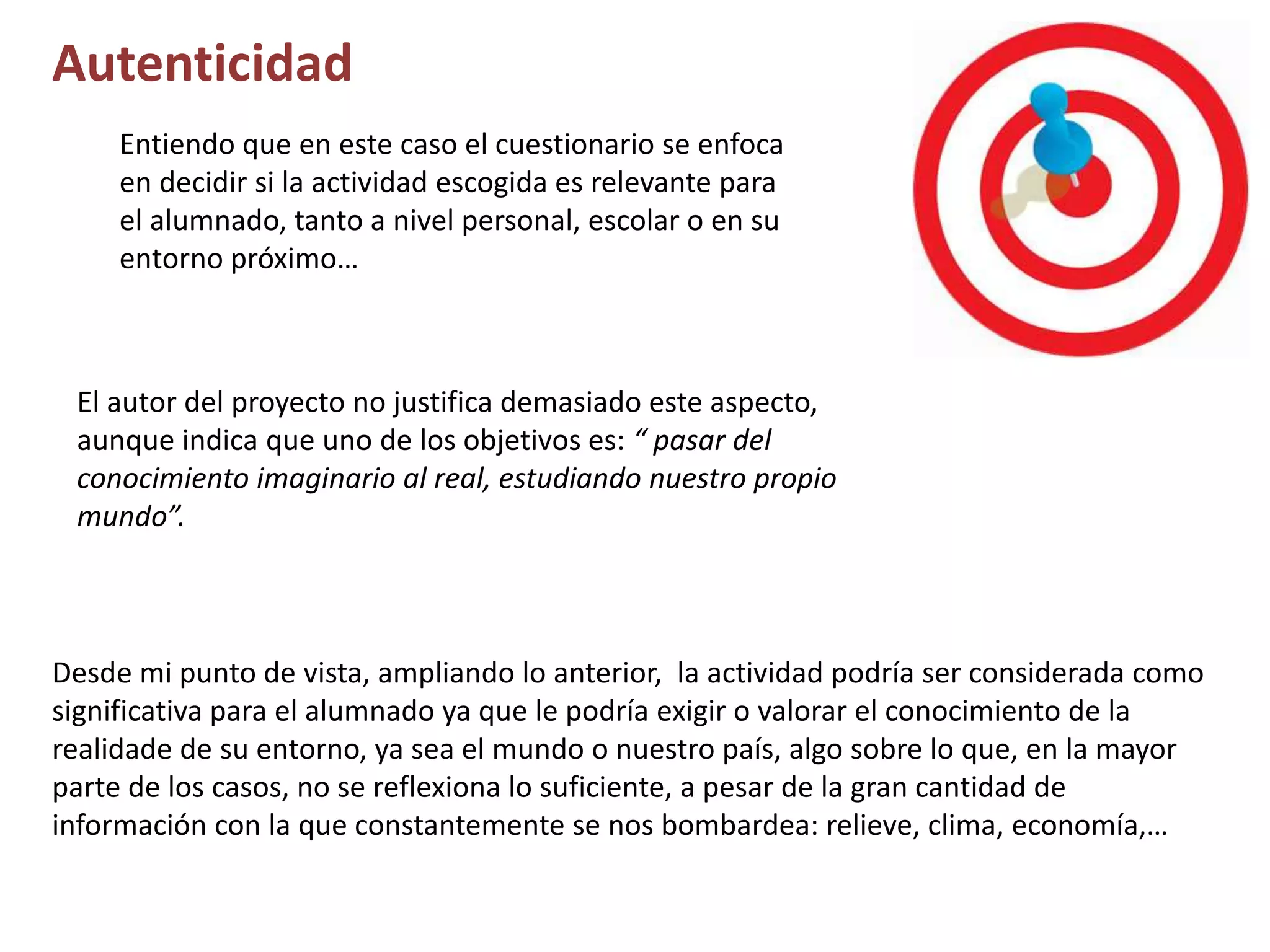Autenticidad
Entiendo que en este caso el cuestionario se enfoca
en decidir si la actividad escogida es relevante para
el alumnado, tanto a nivel personal, escolar o en su
entorno próximo…
Desde mi punto de vista, ampliando lo anterior, la actividad podría ser considerada como
significativa para el alumnado ya que le podría exigir o valorar el conocimiento de la
realidade de su entorno, ya sea el mundo o nuestro país, algo sobre lo que, en la mayor
parte de los casos, no se reflexiona lo suficiente, a pesar de la gran cantidad de
información con la que constantemente se nos bombardea: relieve, clima, economía,…
El autor del proyecto no justifica demasiado este aspecto,
aunque indica que uno de los objetivos es: “ pasar del
conocimiento imaginario al real, estudiando nuestro propio
mundo”.
 
