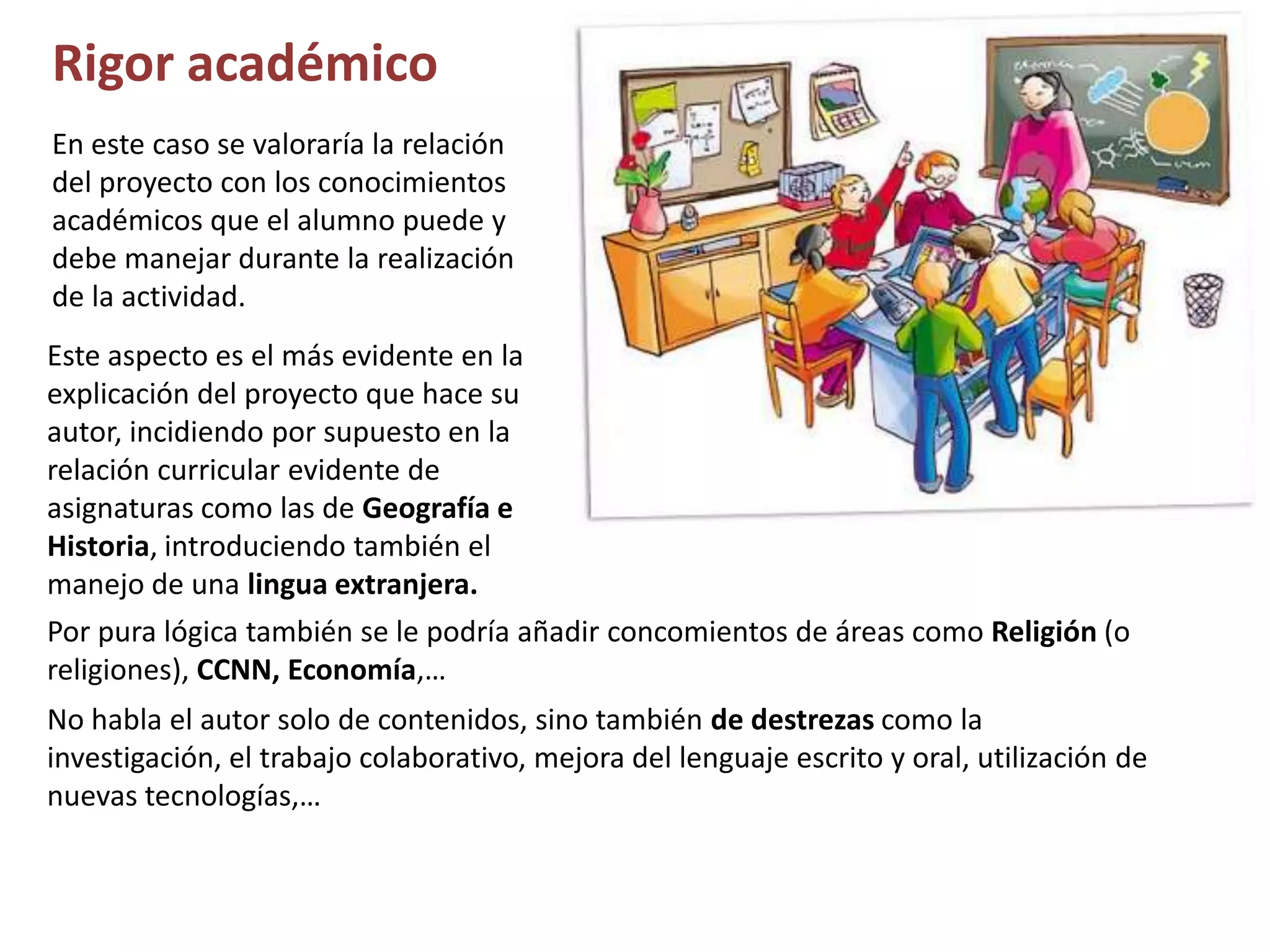 Rigor académico
En este caso se valoraría la relación
del proyecto con los conocimientos
académicos que el alumno puede y
debe manejar durante la realización
de la actividad.
Este aspecto es el más evidente en la
explicación del proyecto que hace su
autor, incidiendo por supuesto en la
relación curricular evidente de
asignaturas como las de Geografía e
Historia, introduciendo también el
manejo de una lingua extranjera.
Por pura lógica también se le podría añadir concomientos de áreas como Religión (o
religiones), CCNN, Economía,…
No habla el autor solo de contenidos, sino también de destrezas como la
investigación, el trabajo colaborativo, mejora del lenguaje escrito y oral, utilización de
nuevas tecnologías,…
 