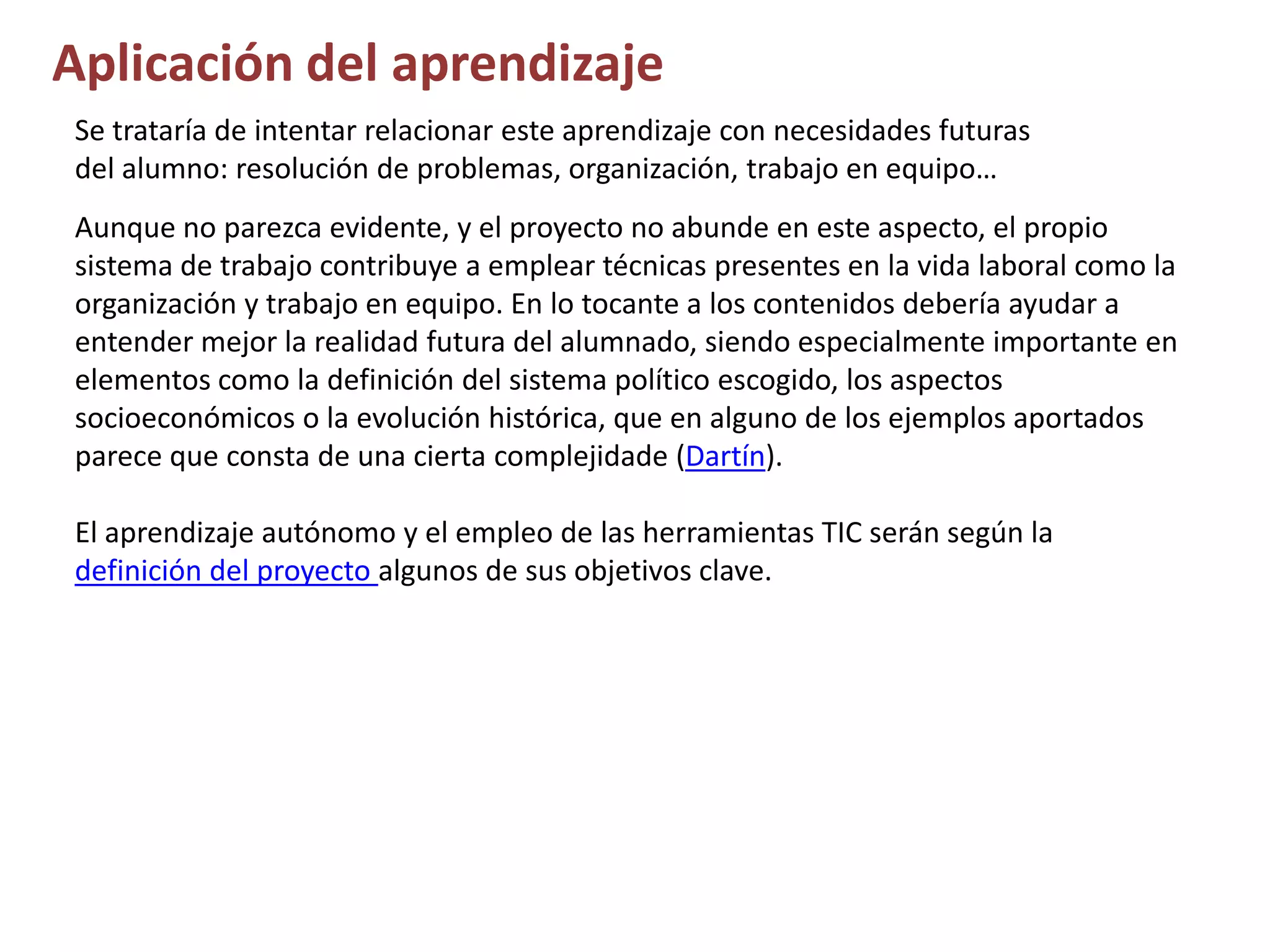 Aplicación del aprendizaje
Se trataría de intentar relacionar este aprendizaje con necesidades futuras
del alumno: resolución de problemas, organización, trabajo en equipo…
Aunque no parezca evidente, y el proyecto no abunde en este aspecto, el propio
sistema de trabajo contribuye a emplear técnicas presentes en la vida laboral como la
organización y trabajo en equipo. En lo tocante a los contenidos debería ayudar a
entender mejor la realidad futura del alumnado, siendo especialmente importante en
elementos como la definición del sistema político escogido, los aspectos
socioeconómicos o la evolución histórica, que en alguno de los ejemplos aportados
parece que consta de una cierta complejidade (Dartín).
El aprendizaje autónomo y el empleo de las herramientas TIC serán según la
definición del proyecto algunos de sus objetivos clave.
 