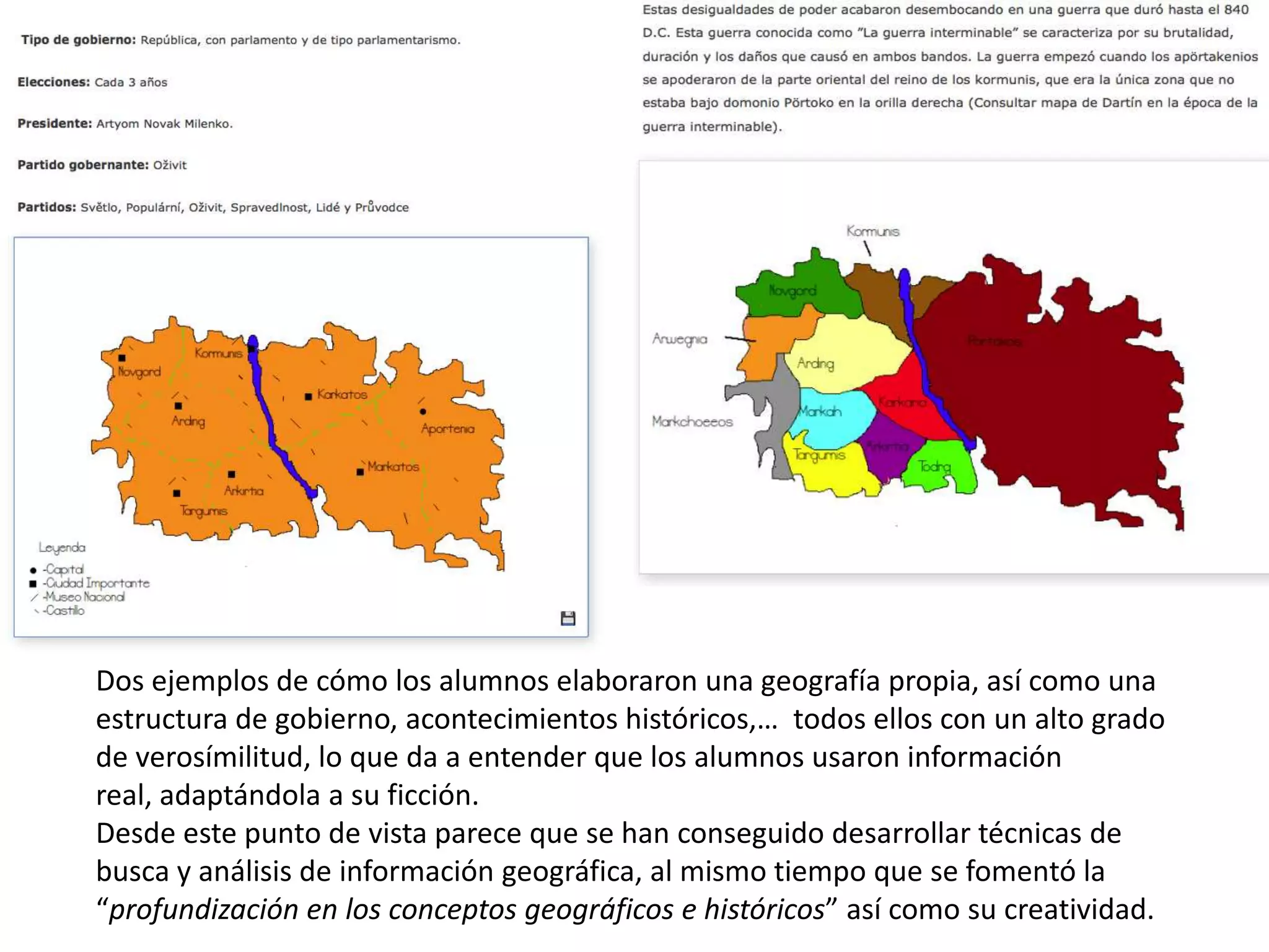 Dos ejemplos de cómo los alumnos elaboraron una geografía propia, así como una
estructura de gobierno, acontecimientos históricos,… todos ellos con un alto grado
de verosímilitud, lo que da a entender que los alumnos usaron información
real, adaptándola a su ficción.
Desde este punto de vista parece que se han conseguido desarrollar técnicas de
busca y análisis de información geográfica, al mismo tiempo que se fomentó la
“profundización en los conceptos geográficos e históricos” así como su creatividad.
 