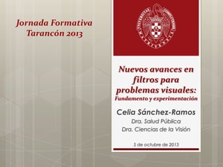 Jornada Formativa
Tarancón 2013

Nuevos avances en
filtros para
problemas visuales:
Fundamento y experimentación

Celia Sánchez-Ramos
Dra. Salud Pública
Dra. Ciencias de la Visión
5 de octubre de 2013

 