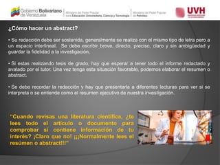 ¿Cómo hacer un abstract?
• Su redacción debe ser sostenida, generalmente se realiza con el mismo tipo de letra pero a
un espacio interlineal. Se debe escribir breve, directo, preciso, claro y sin ambigüedad y
guardar la fidelidad a la investigación.
• Si estas realizando tesis de grado, hay que esperar a tener todo el informe redactado y
avalado por el tutor. Una vez tenga esta situación favorable, podemos elaborar el resumen o
abstract.
• Se debe recordar la redacción y hay que presentarla a diferentes lecturas para ver si se
interpreta o se entiende como el resumen ejecutivo de nuestra investigación.
“Cuando revisas una literatura científica, ¿te
lees todo el artículo o documento para
comprobar si contiene información de tu
interés? ¡Claro que no! ¡¡¡Normalmente lees el
resúmen o abstract!!!”
 