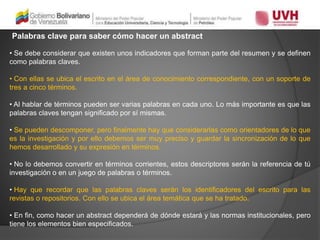 Palabras clave para saber cómo hacer un abstract
• Se debe considerar que existen unos indicadores que forman parte del resumen y se definen
como palabras claves.
• Con ellas se ubica el escrito en el área de conocimiento correspondiente, con un soporte de
tres a cinco términos.
• Al hablar de términos pueden ser varias palabras en cada uno. Lo más importante es que las
palabras claves tengan significado por sí mismas.
• Se pueden descomponer, pero finalmente hay que considerarlas como orientadores de lo que
es la investigación y por ello debemos ser muy preciso y guardar la sincronización de lo que
hemos desarrollado y su expresión en términos.
• No lo debemos convertir en términos corrientes, estos descriptores serán la referencia de tú
investigación o en un juego de palabras o términos.
• Hay que recordar que las palabras claves serán los identificadores del escrito para las
revistas o repositorios. Con ello se ubica el área temática que se ha tratado.
• En fin, como hacer un abstract dependerá de dónde estará y las normas institucionales, pero
tiene los elementos bien especificados.
 