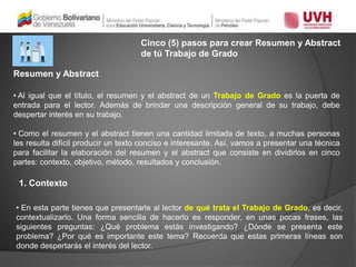 Cinco (5) pasos para crear Resumen y Abstract
de tú Trabajo de Grado
• Al igual que el título, el resumen y el abstract de un Trabajo de Grado es la puerta de
entrada para el lector. Además de brindar una descripción general de su trabajo, debe
despertar interés en su trabajo.
• Como el resumen y el abstract tienen una cantidad limitada de texto, a muchas personas
les resulta difícil producir un texto conciso e interesante. Así, vamos a presentar una técnica
para facilitar la elaboración del resumen y el abstract que consiste en dividirlos en cinco
partes: contexto, objetivo, método, resultados y conclusión.
Resumen y Abstract
1. Contexto
• En esta parte tienes que presentarle al lector de qué trata el Trabajo de Grado, es decir,
contextualizarlo. Una forma sencilla de hacerlo es responder, en unas pocas frases, las
siguientes preguntas: ¿Qué problema estás investigando? ¿Dónde se presenta este
problema? ¿Por qué es importante este tema? Recuerda que estas primeras líneas son
donde despertarás el interés del lector.
 