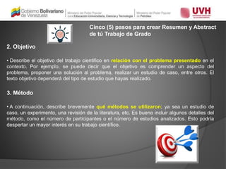 Cinco (5) pasos para crear Resumen y Abstract
de tú Trabajo de Grado
2. Objetivo
• Describe el objetivo del trabajo cientifico en relación con el problema presentado en el
contexto. Por ejemplo, se puede decir que el objetivo es comprender un aspecto del
problema, proponer una solución al problema, realizar un estudio de caso, entre otros. El
texto objetivo dependerá del tipo de estudio que hayas realizado.
3. Método
• A continuación, describe brevemente qué métodos se utilizaron; ya sea un estudio de
caso, un experimento, una revisión de la literatura, etc. Es bueno incluir algunos detalles del
método, como el número de participantes o el número de estudios analizados. Esto podría
despertar un mayor interés en su trabajo científico.
 