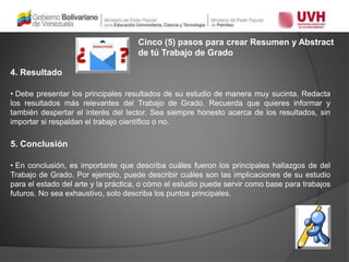 Cinco (5) pasos para crear Resumen y Abstract
de tú Trabajo de Grado
4. Resultado
• Debe presentar los principales resultados de su estudio de manera muy sucinta. Redacta
los resultados más relevantes del Trabajo de Grado. Recuerda que quieres informar y
también despertar el interés del lector. Sea siempre honesto acerca de los resultados, sin
importar si respaldan el trabajo científico o no.
5. Conclusión
• En conclusión, es importante que describa cuáles fueron los principales hallazgos de del
Trabajo de Grado. Por ejemplo, puede describir cuáles son las implicaciones de su estudio
para el estado del arte y la práctica, o cómo el estudio puede servir como base para trabajos
futuros. No sea exhaustivo, solo describa los puntos principales.
 