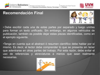 Recomendación Final
• Debe escribir cada una de estas partes por separado y luego unirlas
para formar un texto unificado. Sin embargo, en algunos vehículos de
publicación, también es posible dejar estas piezas identificadas, como en
el ejemplo siguiente.
•Tenga en cuenta que el abstract ó resumen científico debe hablar por sí
mismo. Es decir, el lector debe comprender lo que se presenta sin tener
que adentrarse en otras partes del trabajo. Por esta razón, debe evitar el
uso de referencias y abreviaturas a menos que sean realmente
necesarias.
 