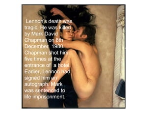Lennon's death was
tragic. He was killed
by Mark David
Chapman on 8th
December 1980.
Chapman shot him
five times at the
entrance of a hotel.
Earlier, Lennon had
signed him an
autograph. Mark
was sentenced to
life imprisonment.
 